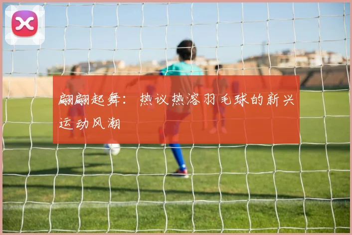 翩翩起舞：热议热溶羽毛球的新兴运动风潮