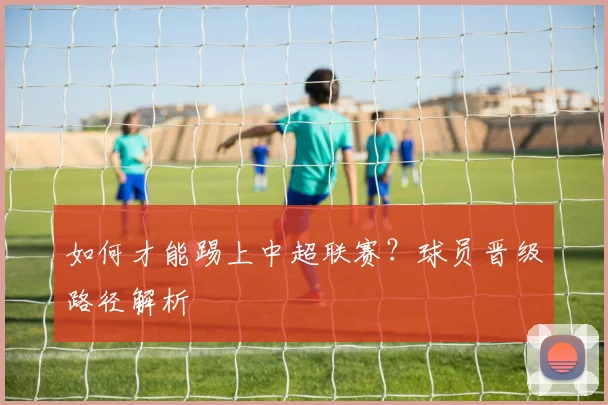 如何才能踢上中超联赛？球员晋级路径解析